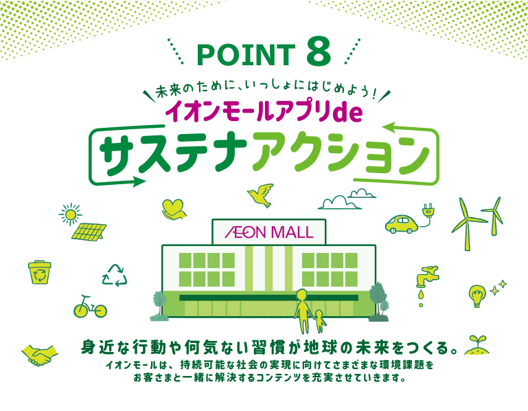 POINT 8 未来のために、いっしょにはじめよう！イオンモールアプリdeサステナアクション 身近な行動や何気ない習慣が地球の未来をつくる。イオンモールは、持続可能な社会の実現に向けてさまざまな環境課題をお客さまと一緒に解決するコンテンツを充実させていきます。
